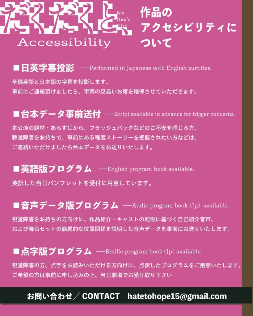 ■日英字幕投影
—Performed in Japanese with English surtitles.
全編英語と日本語の字幕を投影します。
事前にご連絡頂けましたら、字幕の見易いお席を確保させていただきます。
■台本データ事前送付→script available in advance for trigger concerns.
本公演の題材・あらすじから、フラッシュバックなどのご不安を感じる方、聴覚障害をお持ちで、事前にある程度ストーリーを把握されたい方などは、ご連絡いただけましたら台本データをお送りいたします。
■英語版プログラムーEnglish program book available.
英訳した当日パンフレットを受付に用意しています。
■音声データ版プログラム →Audio program book Up） available.
視覚障害をお持ちの方向けに、作品紹介・キャストの配役に基づく自己紹介音声、および舞台セットの簡易的な位置関係を説明した音声データを事前にお送りいたします。
■点字版プログラム →Braille program book （Jp） available.
視覚障害の方、点字をお読みいただける方向けに、点訳したプログラムをご用意いたします。
ご希望の方は事前に申し込みの上、当日劇場でお受け取り下さい