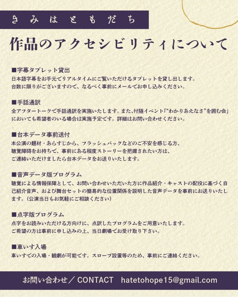 ■字幕タブレット貸出
日本語字幕をお手元でリアルタイムにご覧いただけるタブレットを貸し出します。
台数に限りがございますので、なるべく事前にメールでお申し込みください。
■手話通訳
全アフタートークで手話通訳を実施いたします。また、付随イベント「“わかりあえなさ”を囲む会」においても希望者のいる場合は実施予定です。詳細はお問い合わせください。
■台本データ事前送付
本公演の題材・あらすじから、フラッシュバックなどのご不安を感じる方、
聴覚障碍をお持ちで、事前にある程度ストーリーを把握されたい方は、
ご連絡いただけましたら台本データをお送りいたします。
■音声データ版プログラム
聴覚による情報保障として、お問い合わせいただいた方に作品紹介・キャストの配役に基づく自己紹介音声、および舞台セットの簡易的な位置関係を説明した音声データを事前にお送りいたします。(公演当日もお気軽にご相談ください)
■点字版プログラム
点字をお読みいただける方向けに、点訳したプログラムをご用意いたします。
ご希望の方は事前に申し込みの上、当日劇場でお受け取り下さい。
■車いす入場
車いすでの入場・観劇が可能です。スロープ設置等のため、事前にご連絡ください。
お問い合わせ/CONTACT hatetohope15@gmail.com